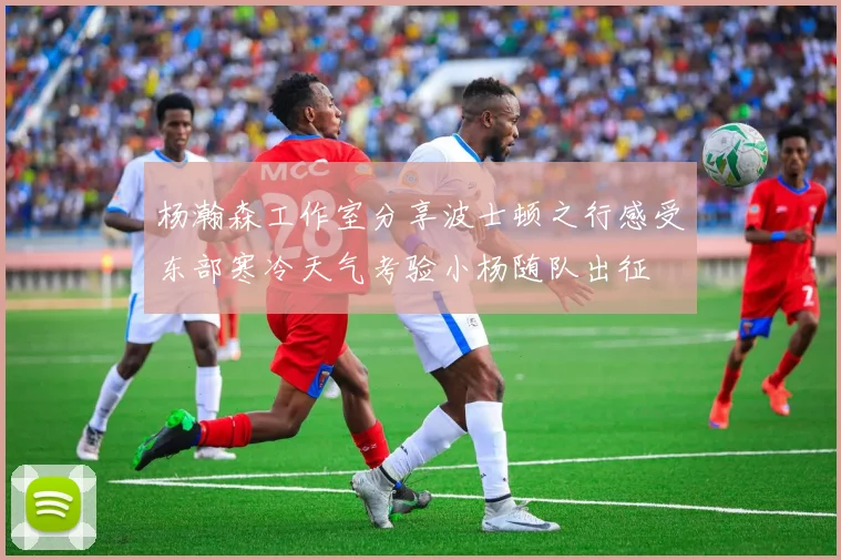 杨瀚森工作室分享波士顿之行感受东部寒冷天气考验小杨随队出征