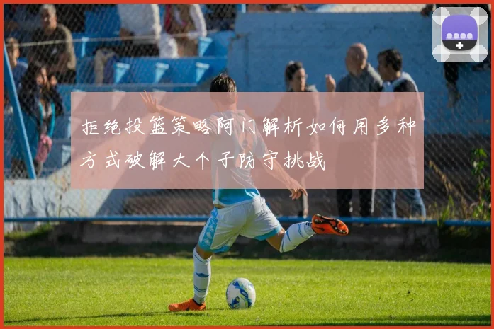 拒绝投篮策略阿门解析如何用多种方式破解大个子防守挑战
