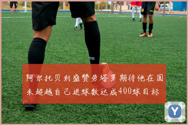 阿尔托贝利盛赞劳塔罗期待他在国米超越自己进球数达成400球目标