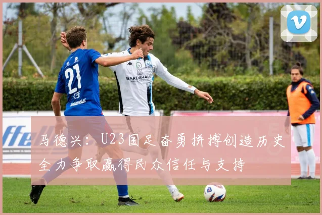 马德兴：U23国足奋勇拼搏创造历史全力争取赢得民众信任与支持