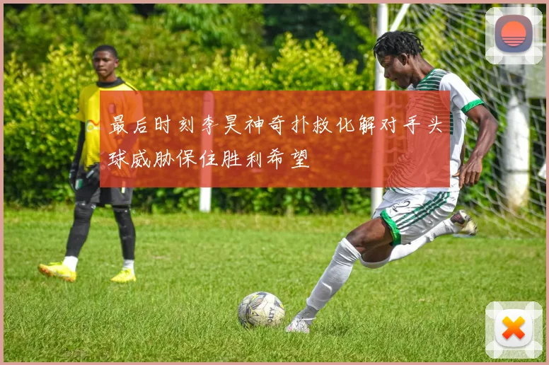 最后时刻李昊神奇扑救化解对手头球威胁保住胜利希望