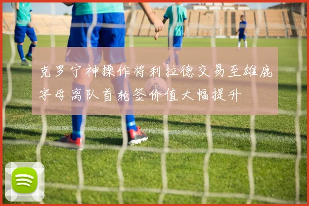 克罗宁神操作将利拉德交易至雄鹿字母离队首轮签价值大幅提升
