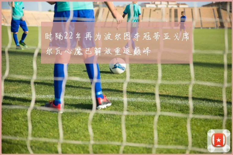 时隔22年再为波尔图夺冠蒂亚戈席尔瓦心魔已解放重返巅峰