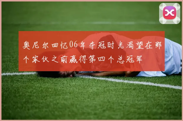 奥尼尔回忆06年夺冠时光渴望在那个家伙之前赢得第四个总冠军