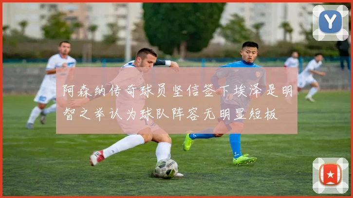 阿森纳传奇球员坚信签下埃泽是明智之举认为球队阵容无明显短板