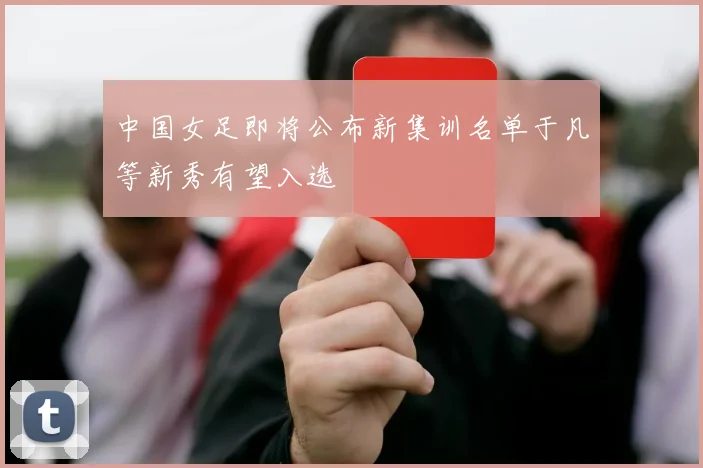 中国女足即将公布新集训名单于凡等新秀有望入选