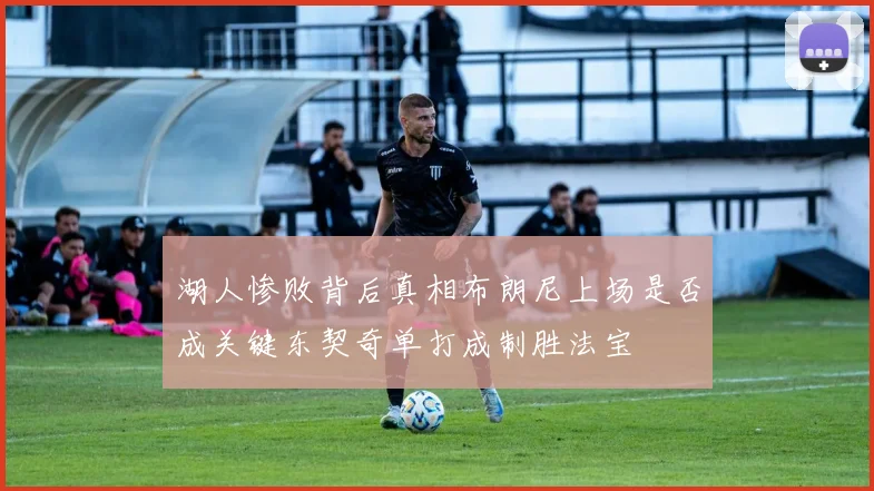 湖人惨败背后真相布朗尼上场是否成关键东契奇单打成制胜法宝