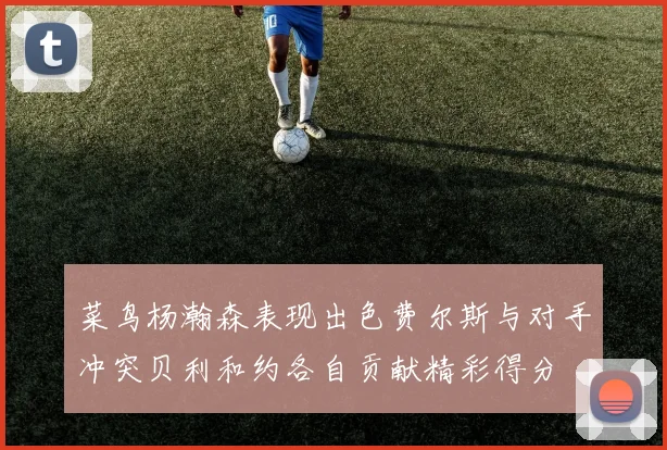 菜鸟杨瀚森表现出色费尔斯与对手冲突贝利和约各自贡献精彩得分