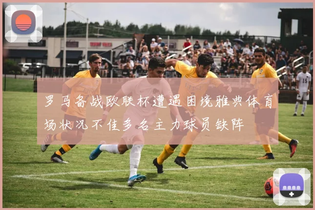 罗马备战欧联杯遭遇困境雅典体育场状况不佳多名主力球员缺阵