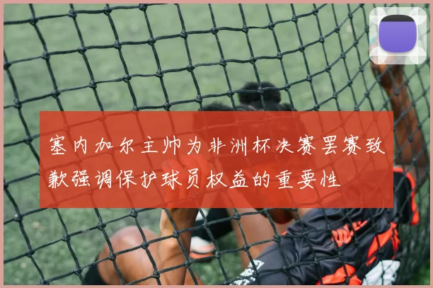 塞内加尔主帅为非洲杯决赛罢赛致歉强调保护球员权益的重要性